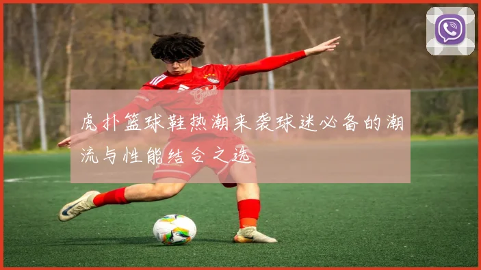 虎扑篮球鞋热潮来袭球迷必备的潮流与性能结合之选