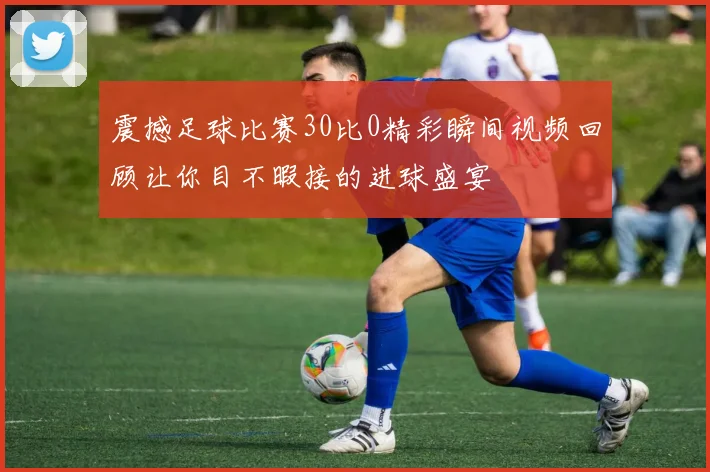 震撼足球比赛30比0精彩瞬间视频回顾让你目不暇接的进球盛宴