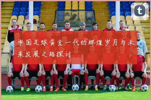 中国足球黄金一代的辉煌岁月与未来发展之路探讨