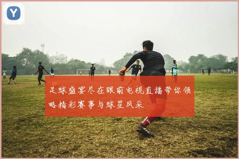 足球盛宴尽在眼前电视直播带你领略精彩赛事与球星风采