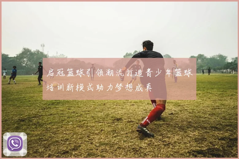 启冠篮球引领潮流打造青少年篮球培训新模式助力梦想成真