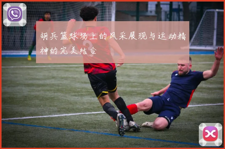 胡兵篮球场上的风采展现与运动精神的完美结合